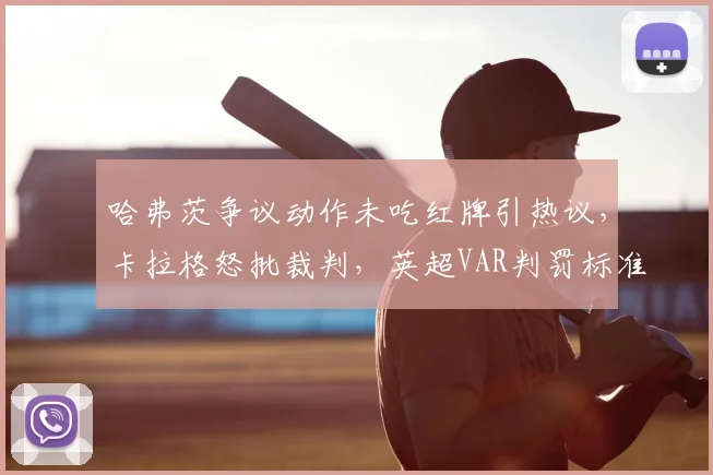 哈弗茨争议动作未吃红牌引热议，卡拉格怒批裁判，英超VAR判罚标准再受质疑