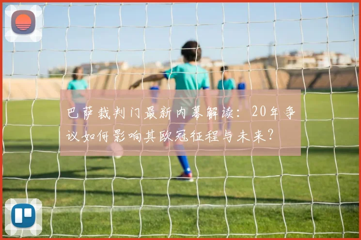 巴萨裁判门最新内幕解读:20年争议如何影响其欧冠征程与未来?