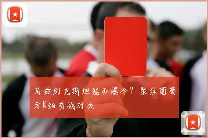 乌兹别克斯坦能否爆冷？聚焦葡萄牙K组首战对决