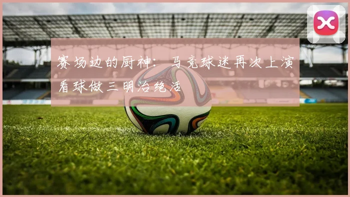赛场边的厨神：马竞球迷再次上演看球做三明治绝活