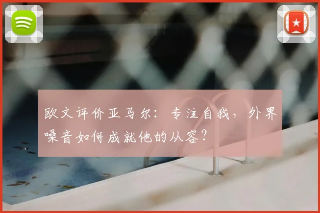 欧文评价亚马尔:专注自我,外界噪音如何成就他的从容?