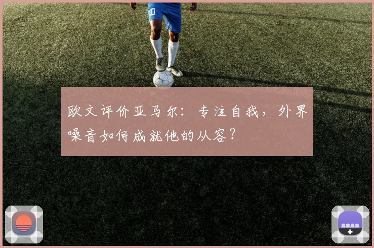 欧文评价亚马尔：专注自我，外界噪音如何成就他的从容？