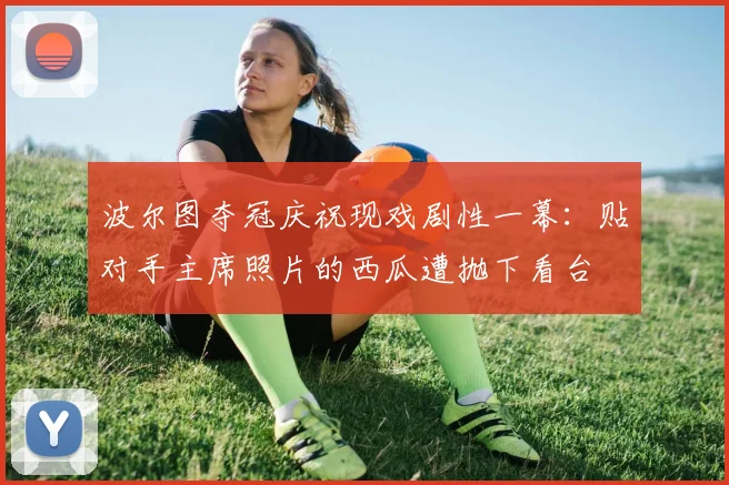 波尔图夺冠庆祝现戏剧性一幕:贴对手主席照片的西瓜遭抛下看台