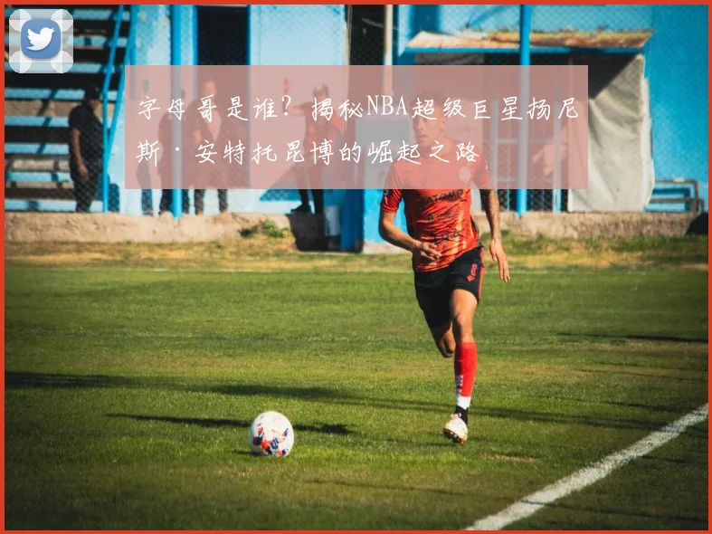 字母哥是谁?揭秘NBA超级巨星扬尼斯·安特托昆博的崛起之路